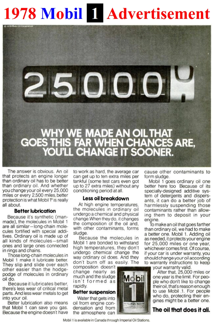 In 1974 Mobil, the king of the oil industry, introduced it's Mobil 1 Synthetic Motor Oil. Although its Mobil 1 Synthetic Motor Oil was initially recommended for 25,000-Miles/One Year service life. Mobil just as quickly backed off to the original equipment manufacturer's standard 3,000-Mile recommended oil change drain intervals. In 1978 they offered it for the second time.